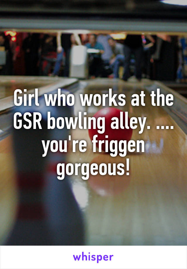 Girl who works at the GSR bowling alley. .... you're friggen gorgeous!