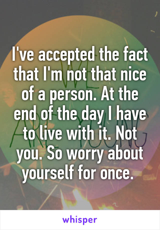 I've accepted the fact that I'm not that nice of a person. At the end of the day I have to live with it. Not you. So worry about yourself for once. 