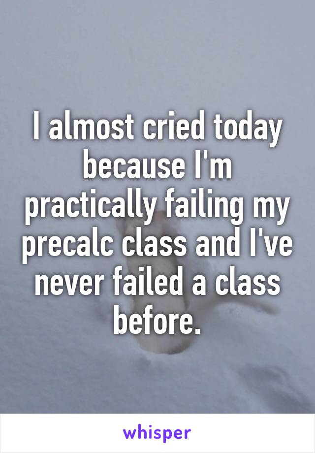 I almost cried today because I'm practically failing my precalc class and I've never failed a class before.