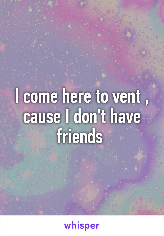 I come here to vent , cause I don't have friends 