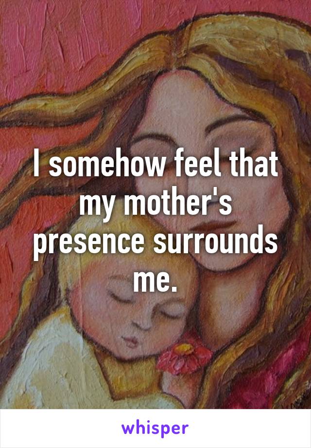 I somehow feel that my mother's presence surrounds me.