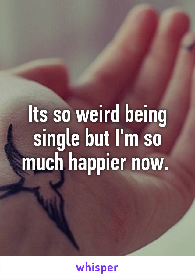 Its so weird being single but I'm so much happier now. 