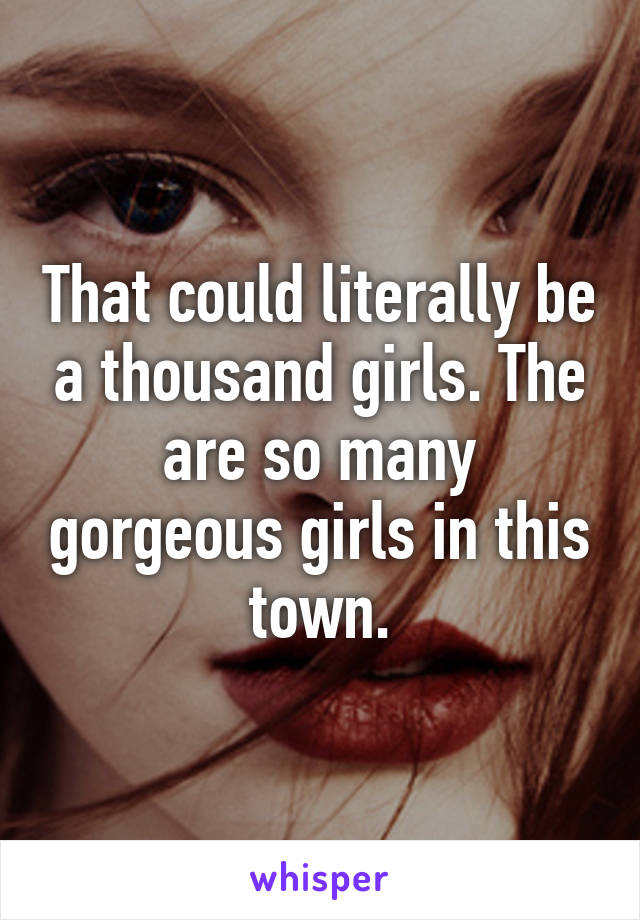 That could literally be a thousand girls. The are so many gorgeous girls in this town.