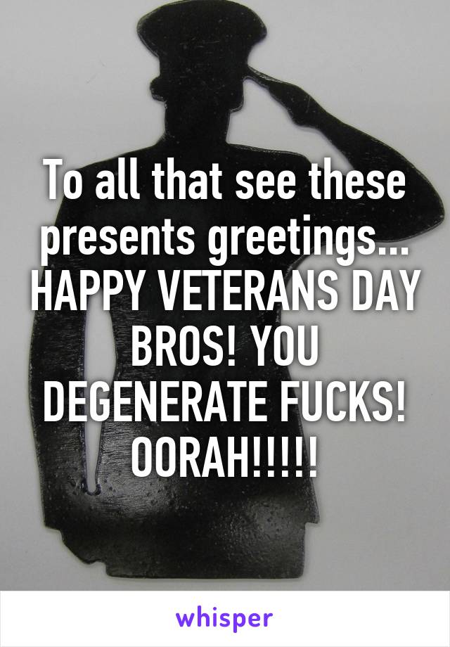 To all that see these presents greetings... HAPPY VETERANS DAY BROS! YOU DEGENERATE FUCKS! OORAH!!!!!