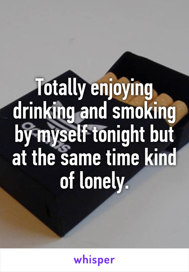 Totally enjoying drinking and smoking by myself tonight but at the same time kind of lonely.