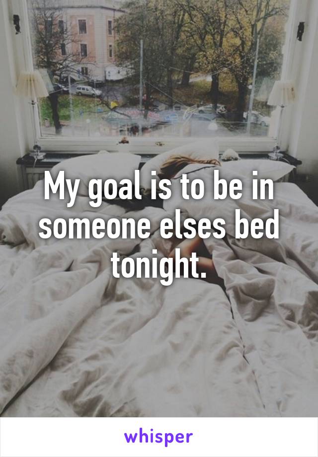 My goal is to be in someone elses bed tonight.