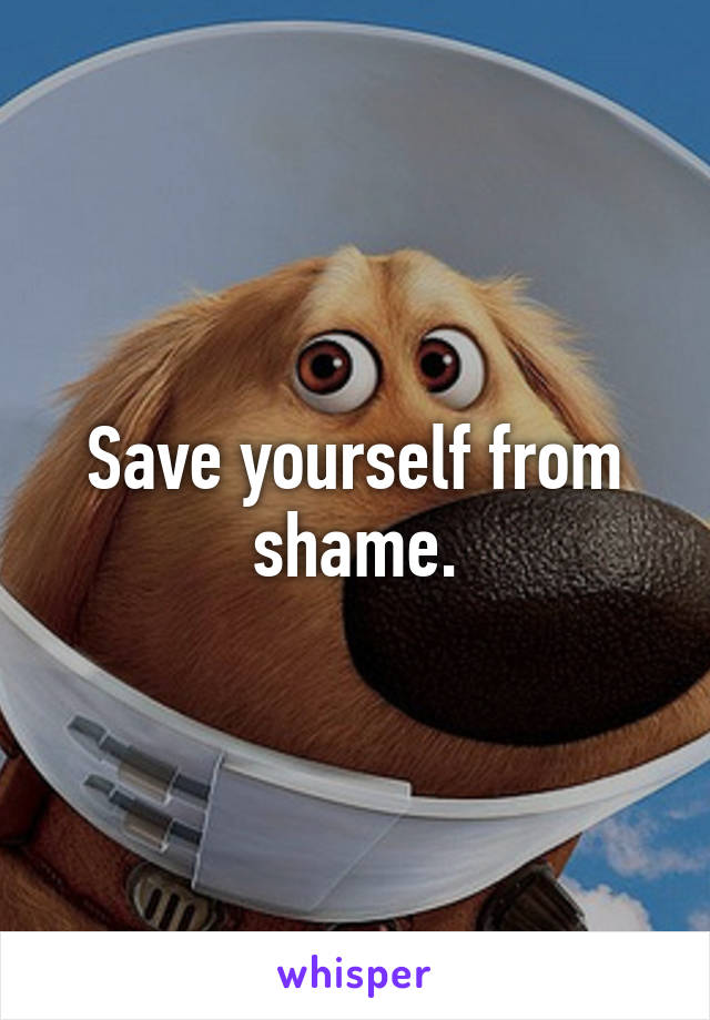 Save yourself from shame.