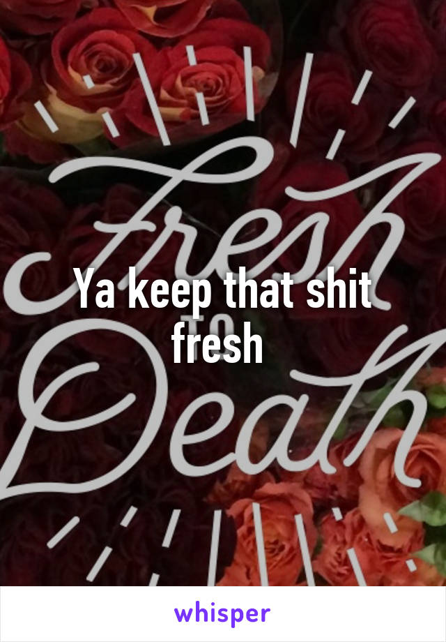 Ya keep that shit fresh 