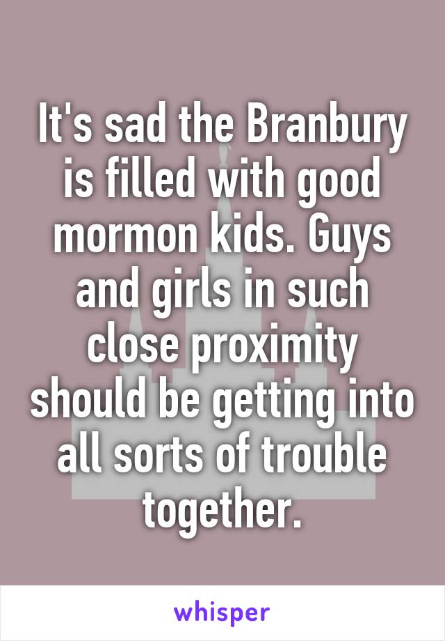 It's sad the Branbury is filled with good mormon kids. Guys and girls in such close proximity should be getting into all sorts of trouble together.