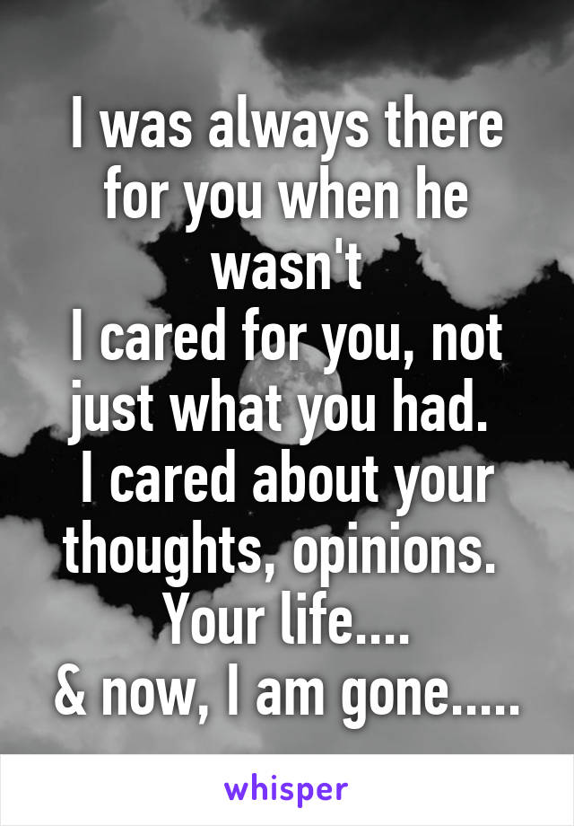 I was always there for you when he wasn't
I cared for you, not just what you had. 
I cared about your thoughts, opinions. 
Your life....
& now, I am gone.....