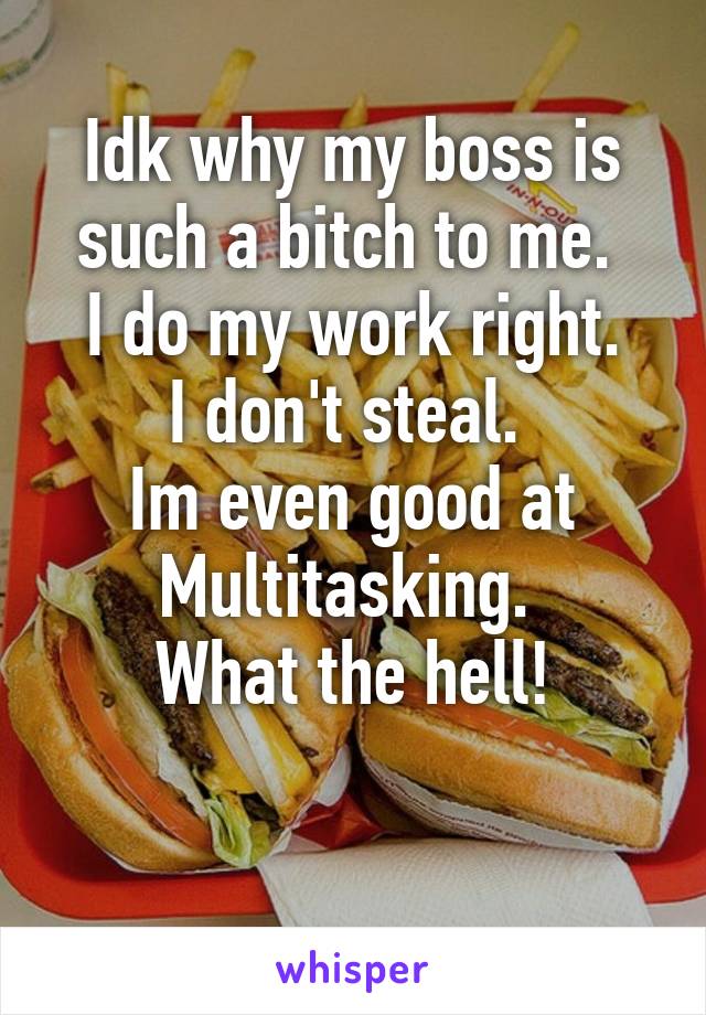 Idk why my boss is such a bitch to me. 
I do my work right.
I don't steal. 
Im even good at Multitasking. 
What the hell!

