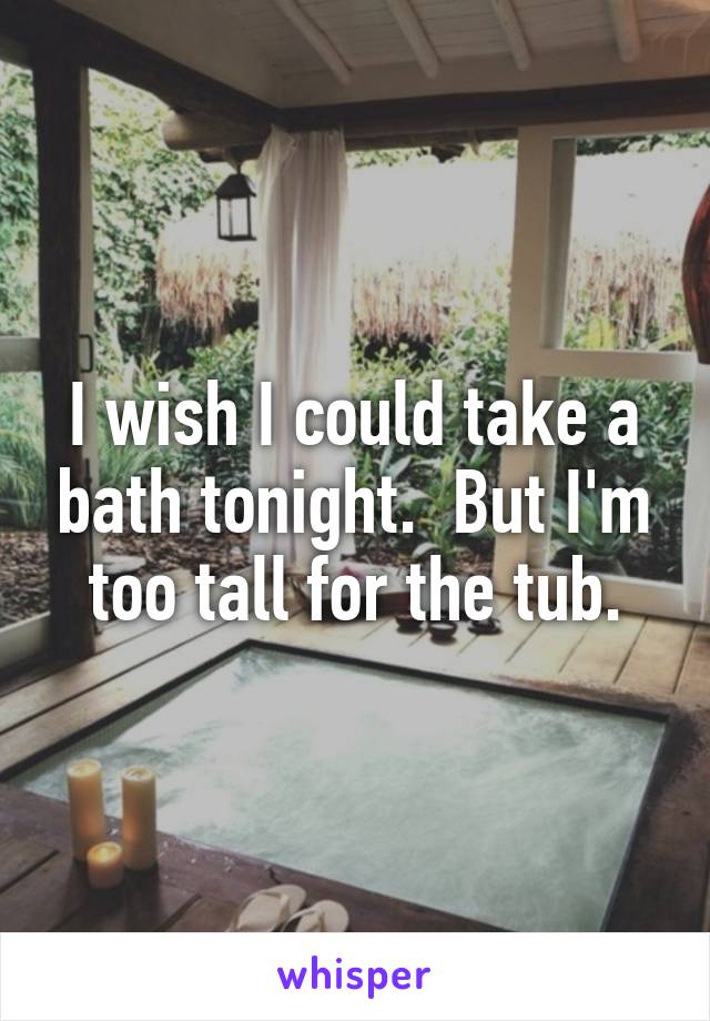 I wish I could take a bath tonight.  But I'm too tall for the tub.