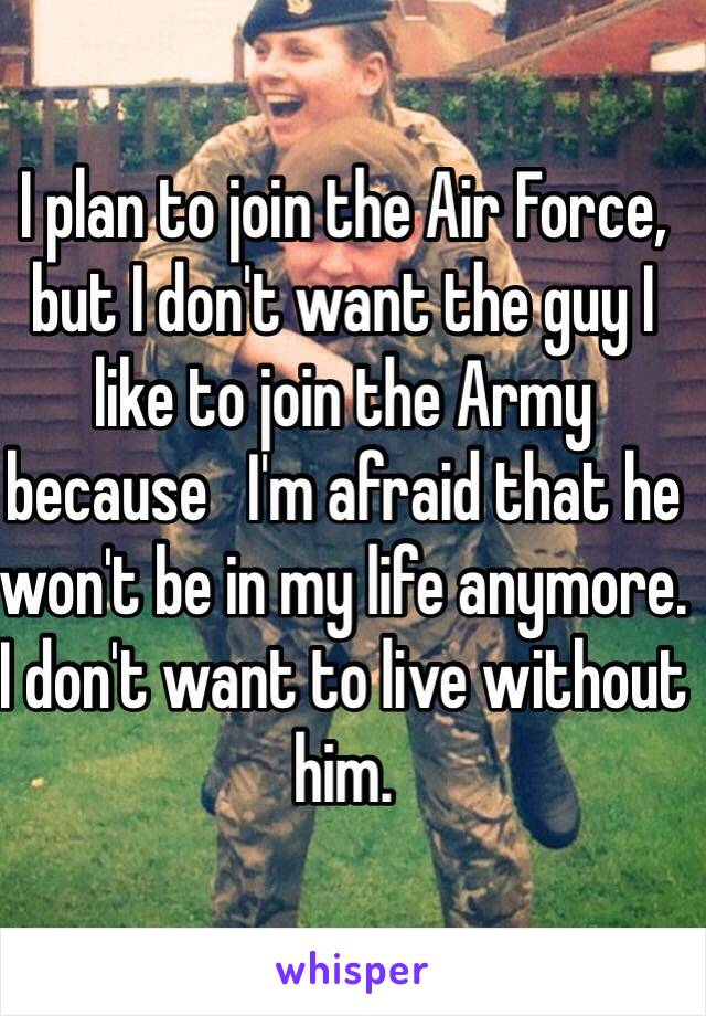 I plan to join the Air Force, but I don't want the guy I like to join the Army because   I'm afraid that he won't be in my life anymore. I don't want to live without him.