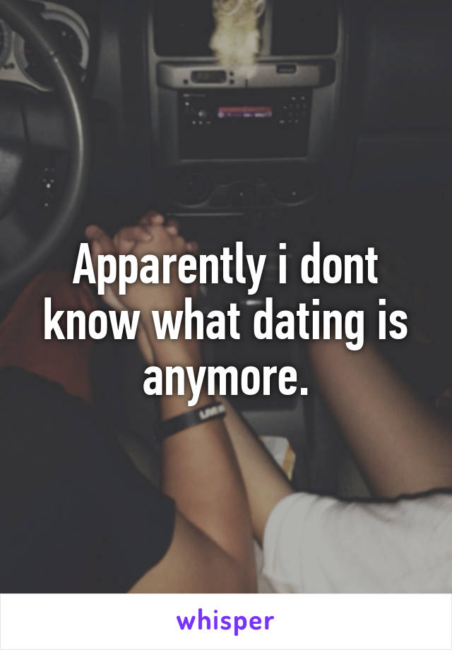 Apparently i dont know what dating is anymore.