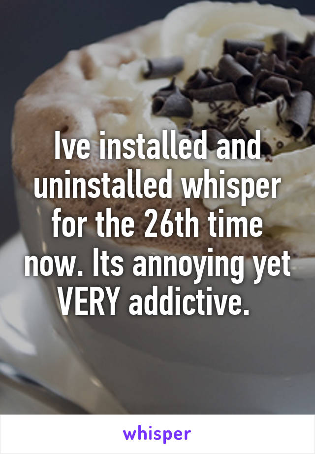 Ive installed and uninstalled whisper for the 26th time now. Its annoying yet VERY addictive. 