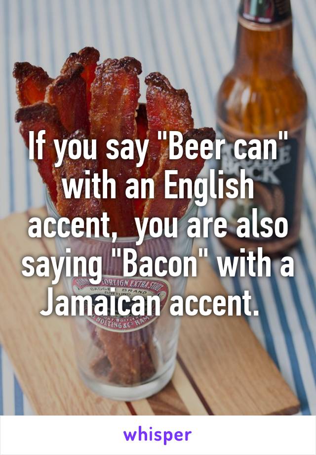 If you say "Beer can" with an English accent,  you are also saying "Bacon" with a Jamaican accent.  