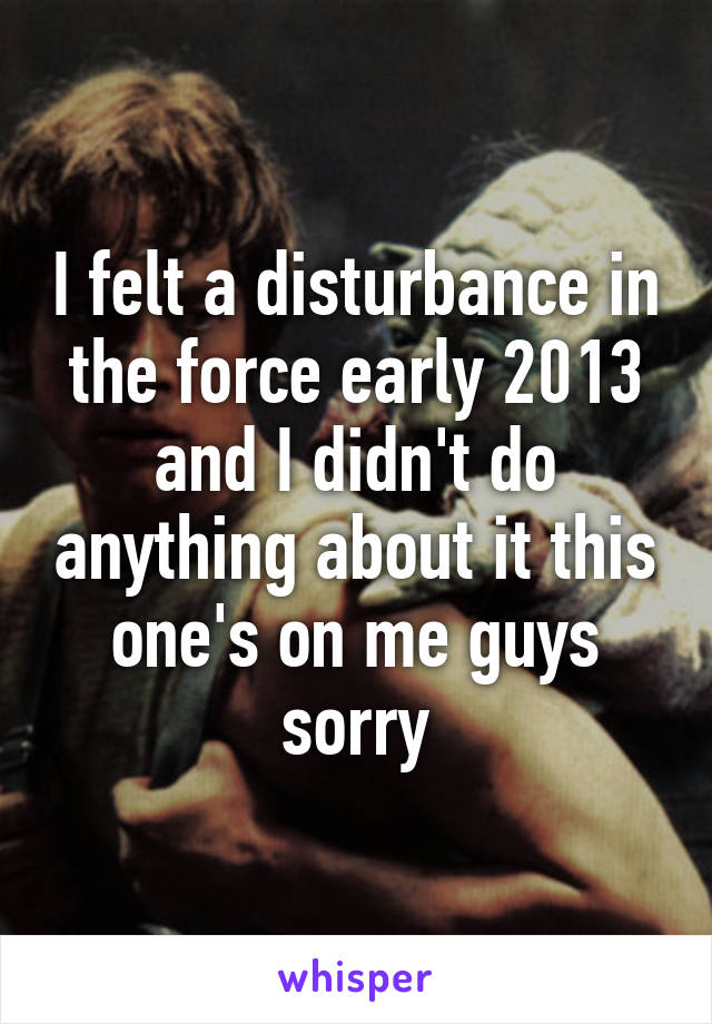 I felt a disturbance in the force early 2013 and I didn't do anything about it this one's on me guys sorry