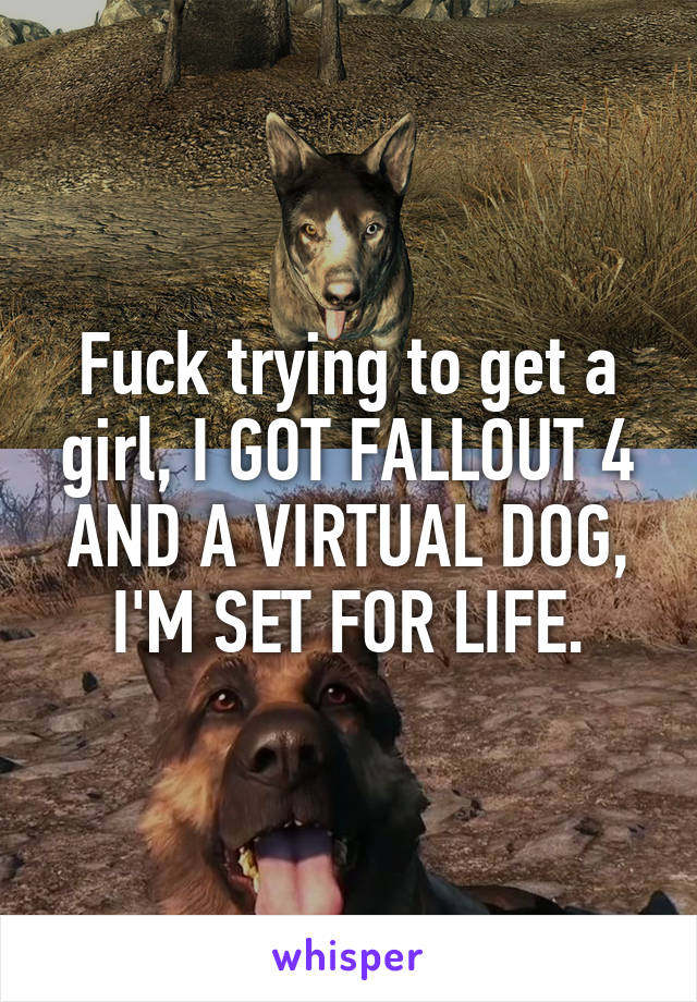 Fuck trying to get a girl, I GOT FALLOUT 4 AND A VIRTUAL DOG, I'M SET FOR LIFE.