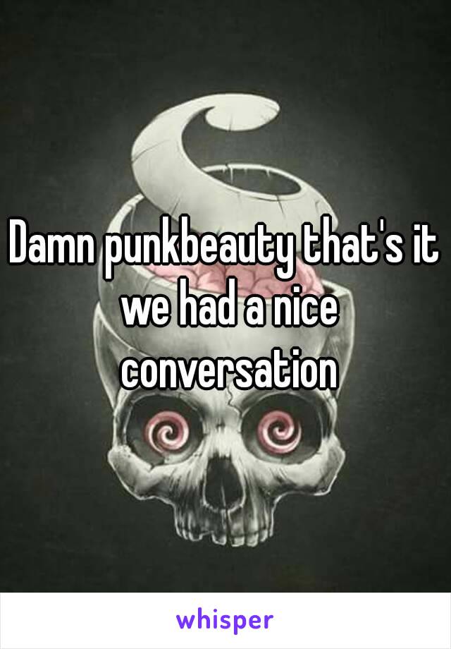 Damn punkbeauty that's it we had a nice conversation