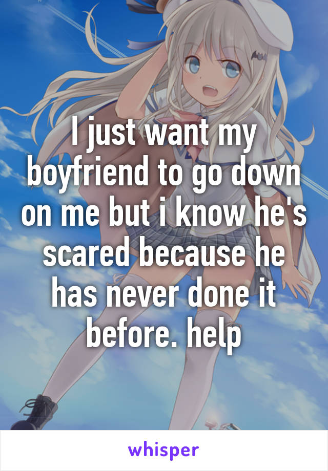 I just want my boyfriend to go down on me but i know he's scared because he has never done it before. help