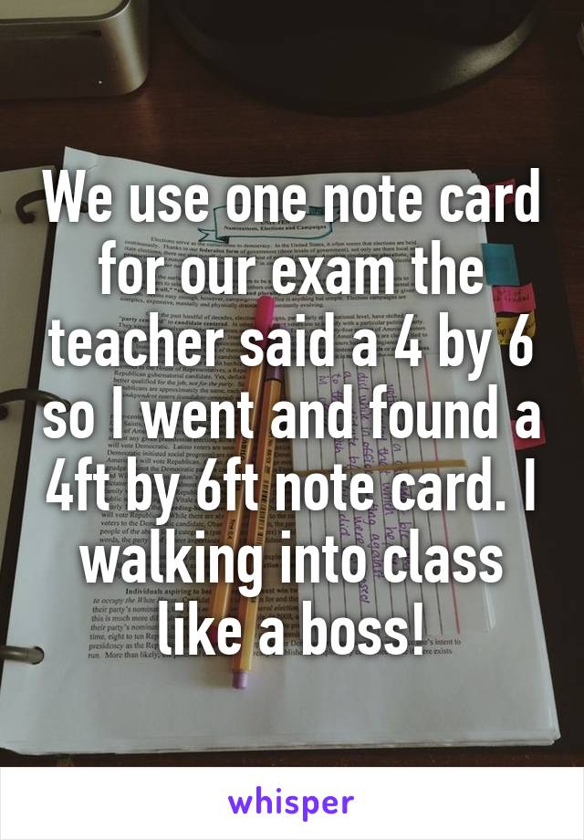 We use one note card for our exam the teacher said a 4 by 6 so I went and found a 4ft by 6ft note card. I walking into class like a boss!