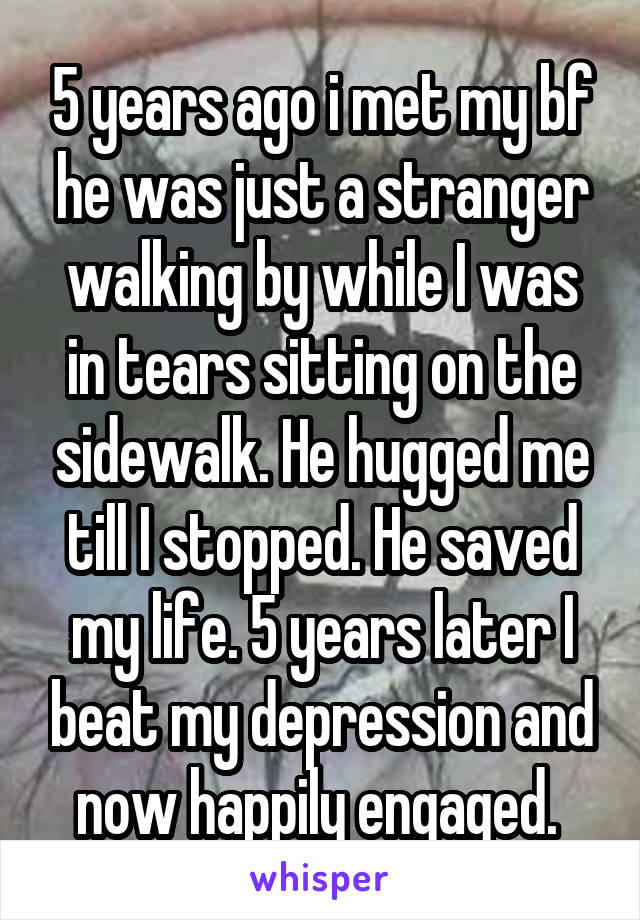 5 years ago i met my bf he was just a stranger walking by while I was in tears sitting on the sidewalk. He hugged me till I stopped. He saved my life. 5 years later I beat my depression and now happily engaged. 