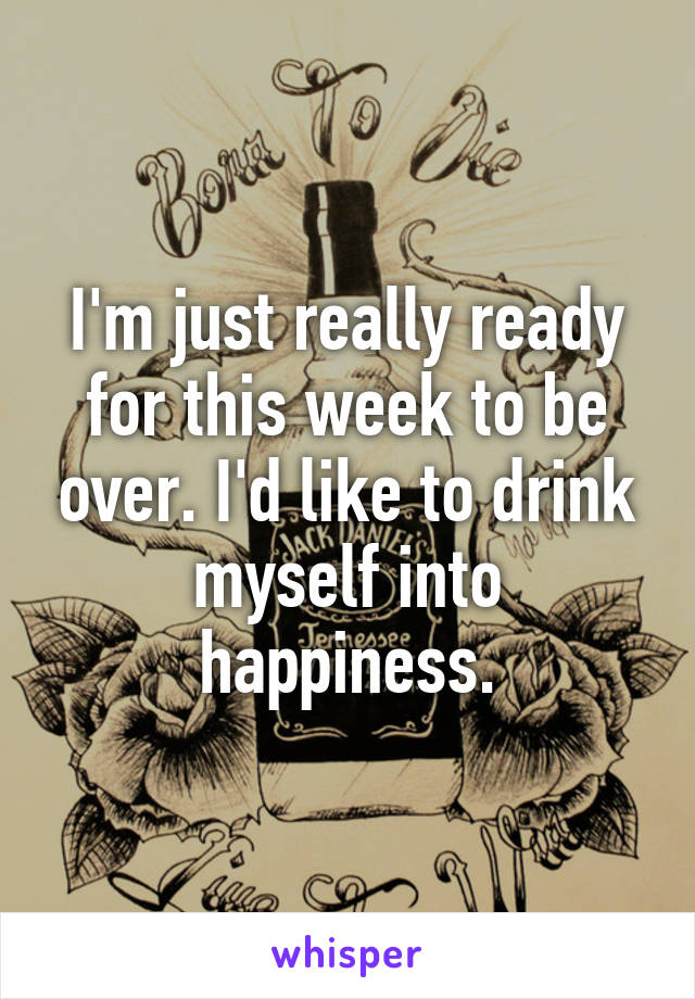 I'm just really ready for this week to be over. I'd like to drink myself into happiness.