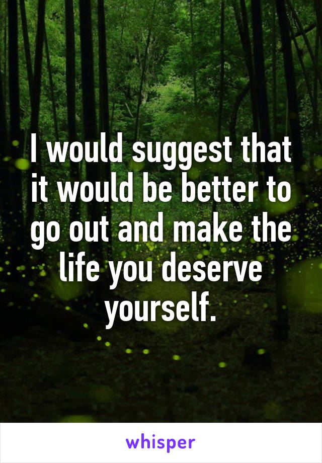 I would suggest that it would be better to go out and make the life you deserve yourself.