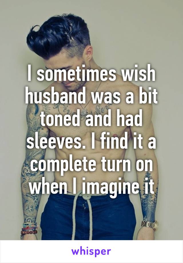 I sometimes wish husband was a bit toned and had sleeves. I find it a complete turn on when I imagine it