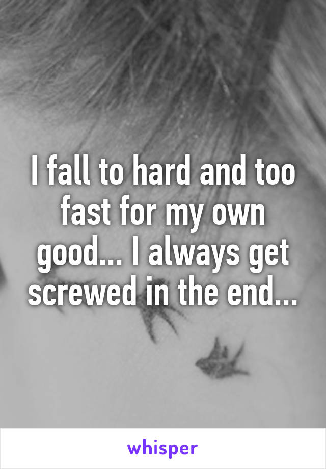 I fall to hard and too fast for my own good... I always get screwed in the end...