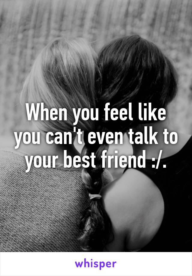 When you feel like you can't even talk to your best friend :/.