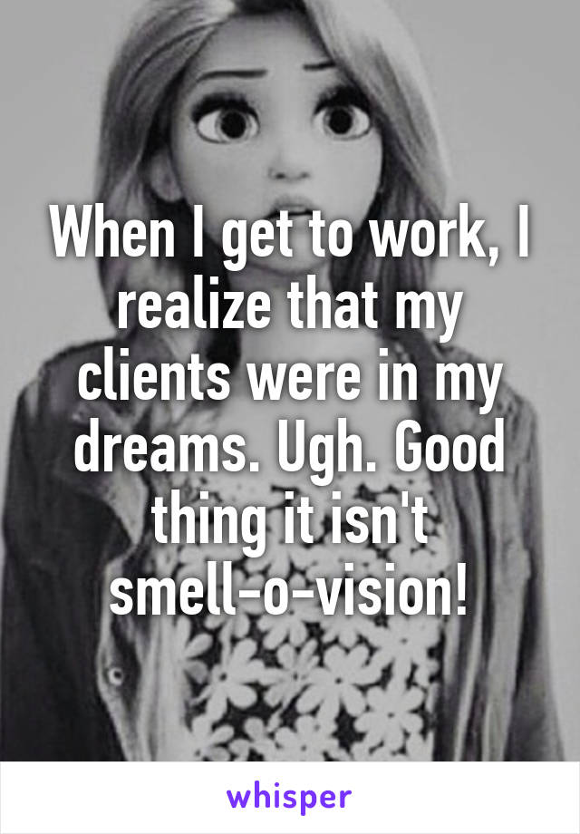 When I get to work, I realize that my clients were in my dreams. Ugh. Good thing it isn't smell-o-vision!