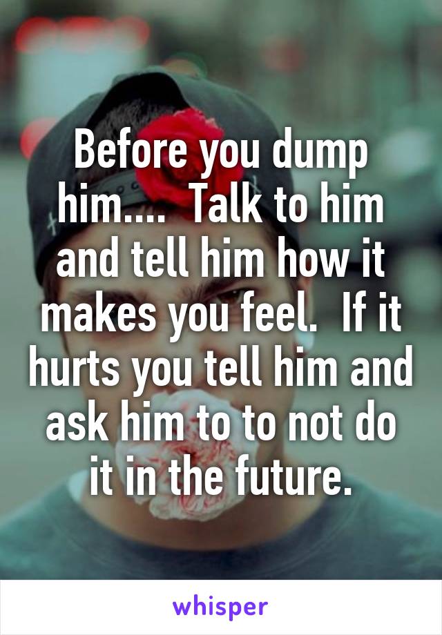 Before you dump him....  Talk to him and tell him how it makes you feel.  If it hurts you tell him and ask him to to not do it in the future.