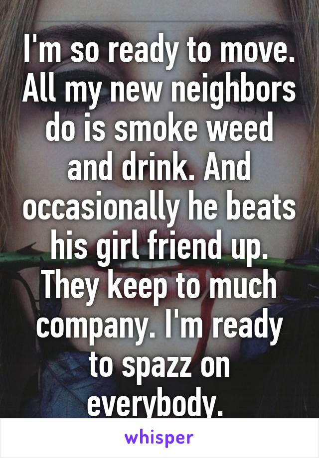 I'm so ready to move. All my new neighbors do is smoke weed and drink. And occasionally he beats his girl friend up. They keep to much company. I'm ready to spazz on everybody. 