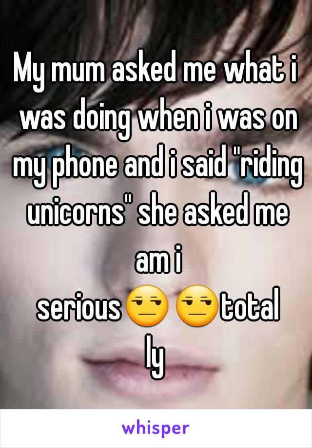 My mum asked me what i was doing when i was on my phone and i said "riding unicorns" she asked me am i serious😒😒totally