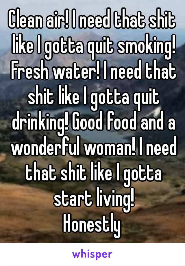 Clean air! I need that shit like I gotta quit smoking! Fresh water! I need that shit like I gotta quit drinking! Good food and a wonderful woman! I need that shit like I gotta start living!
Honestly
