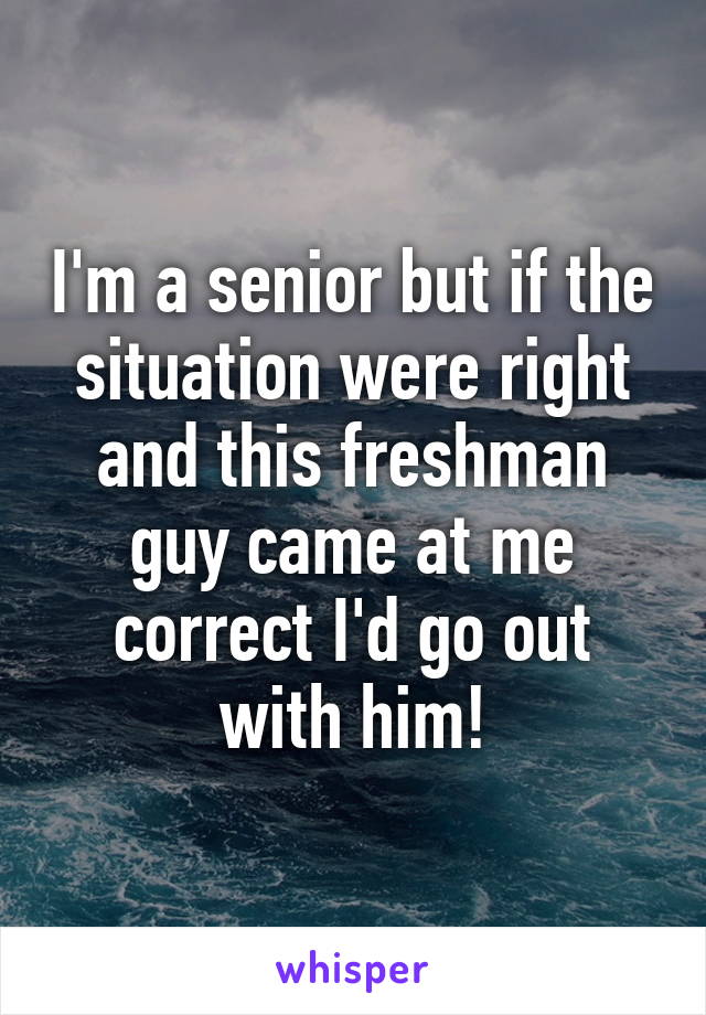 I'm a senior but if the situation were right and this freshman guy came at me correct I'd go out with him!