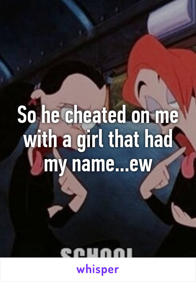 So he cheated on me with a girl that had my name...ew