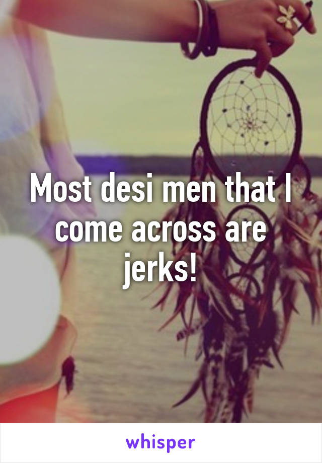 Most desi men that I come across are jerks!