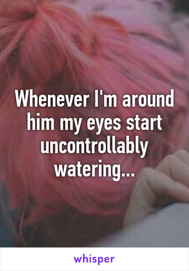 Whenever I'm around him my eyes start uncontrollably watering...