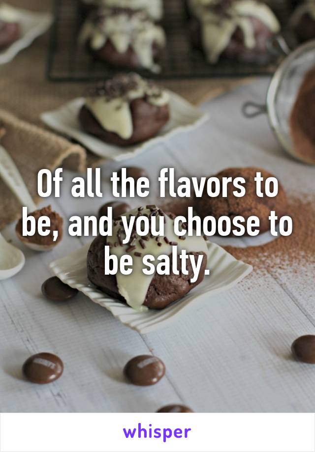 Of all the flavors to be, and you choose to be salty.