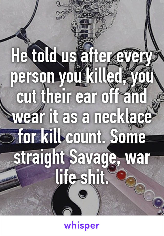 He told us after every person you killed, you cut their ear off and wear it as a necklace for kill count. Some straight Savage, war life shit.