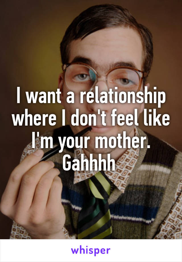 I want a relationship where I don't feel like I'm your mother. Gahhhh 