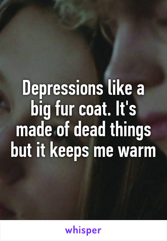 Depressions like a big fur coat. It's made of dead things but it keeps me warm