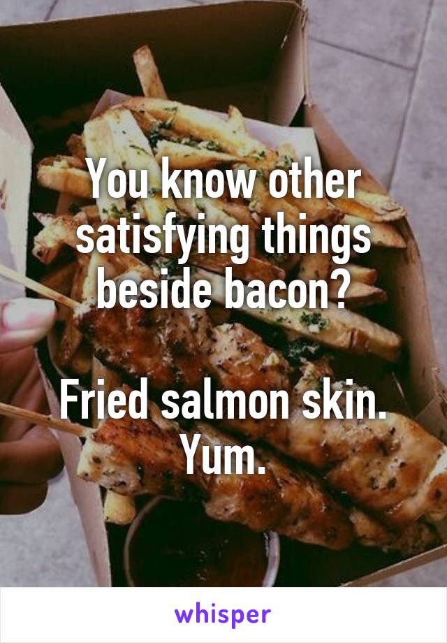 You know other satisfying things beside bacon?

Fried salmon skin. Yum.