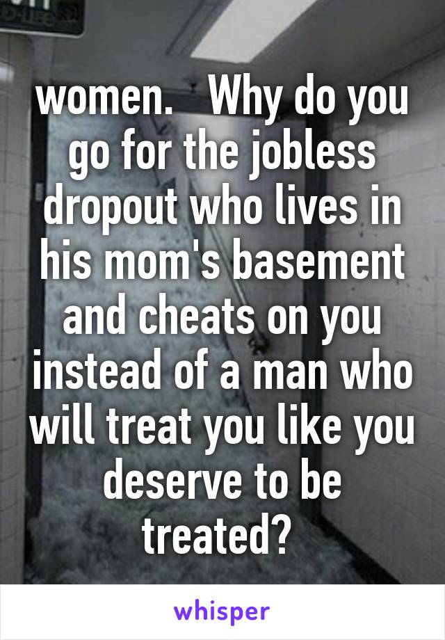 women.   Why do you go for the jobless dropout who lives in his mom's basement and cheats on you instead of a man who will treat you like you deserve to be treated? 