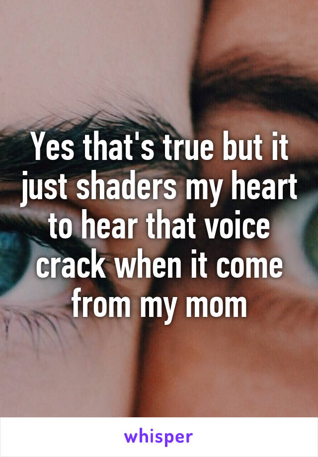 Yes that's true but it just shaders my heart to hear that voice crack when it come from my mom