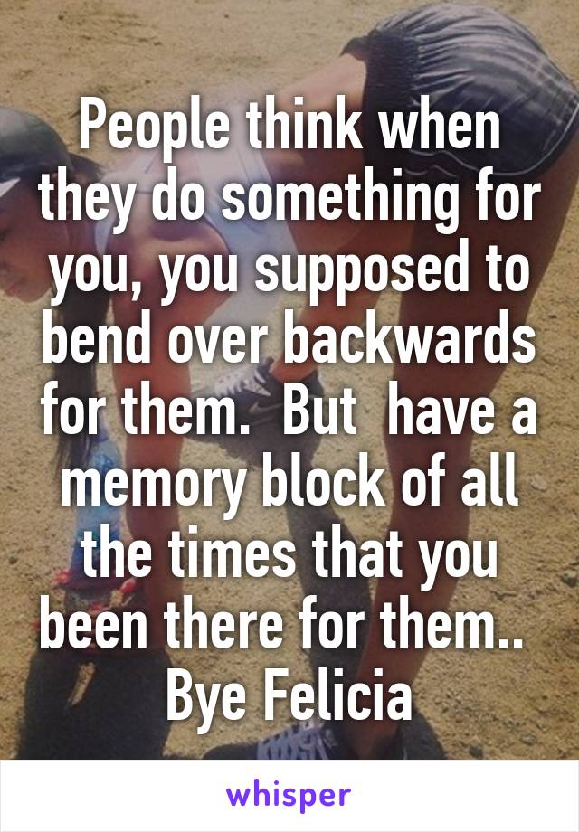 People think when they do something for you, you supposed to bend over backwards for them.  But  have a memory block of all the times that you been there for them.. 
Bye Felicia