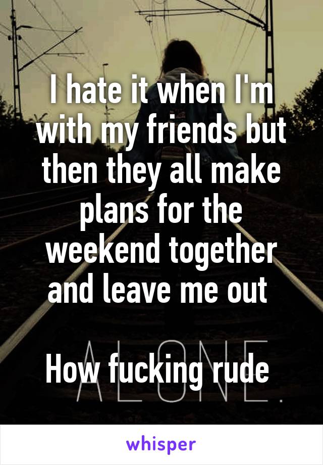 I hate it when I'm with my friends but then they all make plans for the weekend together and leave me out 

How fucking rude 