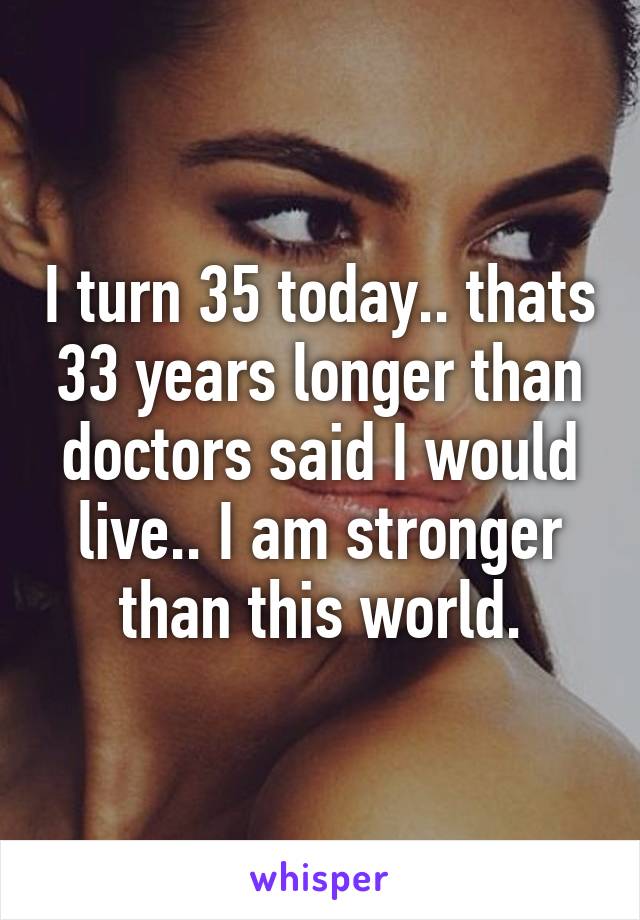 I turn 35 today.. thats 33 years longer than doctors said I would live.. I am stronger than this world.